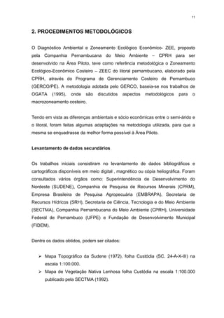 11




2. PROCEDIMENTOS METODOLÓGICOS


O Diagnóstico Ambiental e Zoneamento Ecológico Econômico- ZEE, proposto
pela Companhia Pernambucana do Meio Ambiente – CPRH para ser
desenvolvido na Área Piloto, teve como referência metodológica o Zoneamento
Ecológico-Econômico Costeiro – ZEEC do litoral pernambucano, elaborado pela
CPRH, através do Programa de Gerenciamento Costeiro de Pernambuco
(GERCO/PE). A metodologia adotada pelo GERCO, baseia-se nos trabalhos de
OGATA      (1995),   onde   são   discutidos   aspectos   metodológicos   para   o
macrozoneamento costeiro.


Tendo em vista as diferenças ambientais e sócio econômicas entre o semi-árido e
o litoral, foram feitas algumas adaptações na metodologia utilizada, para que a
mesma se enquadrasse da melhor forma possível à Área Piloto.


Levantamento de dados secundários


Os trabalhos iniciais consistiram no levantamento de dados bibliográficos e
cartográficos disponíveis em meio digital , magnético ou cópia heliográfica. Foram
consultados vários órgãos como: Superintendência de Desenvolvimento do
Nordeste (SUDENE), Companhia de Pesquisa de Recursos Minerais (CPRM),
Empresa Brasileira de Pesquisa Agropecuária (EMBRAPA), Secretaria de
Recursos Hídricos (SRH), Secretaria de Ciência, Tecnologia e do Meio Ambiente
(SECTMA), Companhia Pernambucana do Meio Ambiente (CPRH), Universidade
Federal de Pernambuco (UFPE) e Fundação de Desenvolvimento Municipal
(FIDEM).


Dentre os dados obtidos, podem ser citados:


   ¾Mapa Topográfico da Sudene (1972), folha Custódia (SC. 24-A-X-III) na
      escala 1:100.000.
   ¾Mapa de Vegetação Nativa Lenhosa folha Custódia na escala 1:100.000
      publicado pela SECTMA (1992).
 
