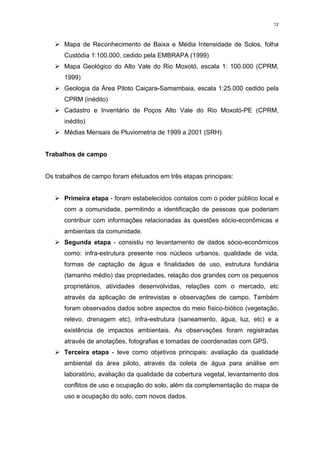 12



   ¾Mapa de Reconhecimento de Baixa e Média Intensidade de Solos, folha
      Custódia 1:100.000, cedido pela EMBRAPA (1999)
   ¾Mapa Geológico do Alto Vale do Rio Moxotó, escala 1: 100.000 (CPRM,
      1999)
   ¾Geologia da Área Piloto Caiçara-Samambaia, escala 1:25.000 cedido pela
      CPRM (inédito)
   ¾Cadastro e Inventário de Poços Alto Vale do Rio Moxotó-PE (CPRM,
      inédito)
   ¾Médias Mensais de Pluviometria de 1999 a 2001 (SRH)


Trabalhos de campo


Os trabalhos de campo foram efetuados em três etapas principais:


   ¾Primeira etapa - foram estabelecidos contatos com o poder público local e
      com a comunidade, permitindo a identificação de pessoas que poderiam
      contribuir com informações relacionadas às questões sócio-econômicas e
      ambientais da comunidade.
   ¾Segunda etapa - consistiu no levantamento de dados sócio-econômicos
      como: infra-estrutura presente nos núcleos urbanos, qualidade de vida,
      formas de captação de água e finalidades de uso, estrutura fundiária
      (tamanho médio) das propriedades, relação dos grandes com os pequenos
      proprietários, atividades desenvolvidas, relações com o mercado, etc
      através da aplicação de entrevistas e observações de campo. Também
      foram observados dados sobre aspectos do meio físico-biótico (vegetação,
      relevo, drenagem etc), infra-estrutura (saneamento, água, luz, etc) e a
      existência de impactos ambientais. As observações foram registradas
      através de anotações, fotografias e tomadas de coordenadas com GPS.
   ¾Terceira etapa - teve como objetivos principais: avaliação da qualidade
      ambiental da área piloto, através da coleta de água para análise em
      laboratório, avaliação da qualidade da cobertura vegetal, levantamento dos
      conflitos de uso e ocupação do solo, além da complementação do mapa de
      uso e ocupação do solo, com novos dados.
 