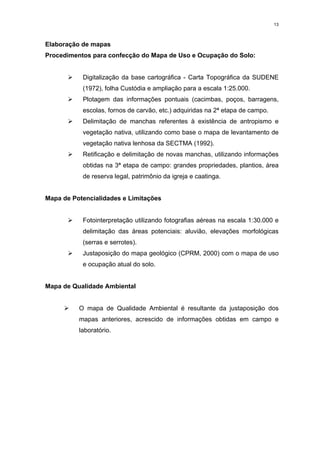 13



Elaboração de mapas
Procedimentos para confecção do Mapa de Uso e Ocupação do Solo:


       ¾ Digitalização da base cartográfica - Carta Topográfica da SUDENE
            (1972), folha Custódia e ampliação para a escala 1:25.000.
       ¾ Plotagem das informações pontuais (cacimbas, poços, barragens,
            escolas, fornos de carvão, etc.) adquiridas na 2ª etapa de campo.
       ¾ Delimitação de manchas referentes à existência de antropismo e
            vegetação nativa, utilizando como base o mapa de levantamento de
            vegetação nativa lenhosa da SECTMA (1992).
       ¾ Retificação e delimitação de novas manchas, utilizando informações
            obtidas na 3ª etapa de campo: grandes propriedades, plantios, área
            de reserva legal, patrimônio da igreja e caatinga.


Mapa de Potencialidades e Limitações


       ¾ Fotointerpretação utilizando fotografias aéreas na escala 1:30.000 e
            delimitação das áreas potenciais: aluvião, elevações morfológicas
            (serras e serrotes).
       ¾ Justaposição do mapa geológico (CPRM, 2000) com o mapa de uso
            e ocupação atual do solo.


Mapa de Qualidade Ambiental


     ¾ O mapa de Qualidade Ambiental é resultante da justaposição dos
          mapas anteriores, acrescido de informações obtidas em campo e
          laboratório.
 