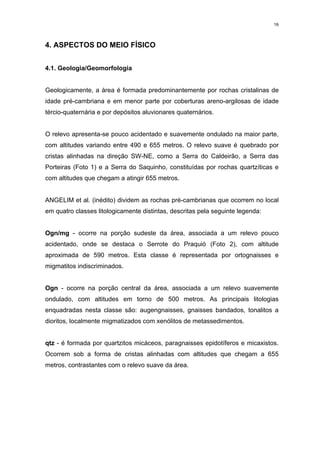 16




4. ASPECTOS DO MEIO FÍSICO


4.1. Geologia/Geomorfologia


Geologicamente, a área é formada predominantemente por rochas cristalinas de
idade pré-cambriana e em menor parte por coberturas areno-argilosas de idade
tércio-quaternária e por depósitos aluvionares quaternários.


O relevo apresenta-se pouco acidentado e suavemente ondulado na maior parte,
com altitudes variando entre 490 e 655 metros. O relevo suave é quebrado por
cristas alinhadas na direção SW-NE, como a Serra do Caldeirão, a Serra das
Porteiras (Foto 1) e a Serra do Saquinho, constituídas por rochas quartzíticas e
com altitudes que chegam a atingir 655 metros.


ANGELIM et al. (inédito) dividem as rochas pré-cambrianas que ocorrem no local
em quatro classes litologicamente distintas, descritas pela seguinte legenda:


Ogn/mg - ocorre na porção sudeste da área, associada a um relevo pouco
acidentado, onde se destaca o Serrote do Praquió (Foto 2), com altitude
aproximada de 590 metros. Esta classe é representada por ortognaisses e
migmatitos indiscriminados.


Ogn - ocorre na porção central da área, associada a um relevo suavemente
ondulado, com altitudes em torno de 500 metros. As principais litologias
enquadradas nesta classe são: augengnaisses, gnaisses bandados, tonalitos a
dioritos, localmente migmatizados com xenólitos de metassedimentos.


qtz - é formada por quartzitos micáceos, paragnaisses epidotíferos e micaxistos.
Ocorrem sob a forma de cristas alinhadas com altitudes que chegam a 655
metros, contrastantes com o relevo suave da área.
 
