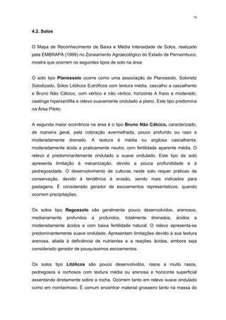 19



4.2. Solos


O Mapa de Reconhecimento de Baixa e Média Intensidade de Solos, realizado
pela EMBRAPA (1999) no Zoneamento Agroecológico do Estado de Pernambuco,
mostra que ocorrem os seguintes tipos de solo na área:


O solo tipo Planossolo ocorre como uma associação de Planossolo, Solonetz
Solodizado, Solos Litólicos Eutróficos com textura média, cascalho a cascalhento
e Bruno Não Cálcico, com vértico e não vértico, horizonte A fraco e moderado,
caatinga hiperxerófila e relevo suavemente ondulado a plano. Este tipo predomina
na Área Piloto.


A segunda maior ocorrência na área é o tipo Bruno Não Cálcico, caracterizado,
de maneira geral, pela coloração avermelhada, pouco profundo ou raso e
moderadamente      drenado.   A   textura   é   média   ou   argilosa    cascalhenta,
moderadamente ácido a praticamente neutro, com fertilidade aparente média. O
relevo é predominantemente ondulado a suave ondulado. Este tipo de solo
apresenta limitação à mecanização, devido a pouca profundidade e à
pedregosidade. O desenvolvimento de culturas neste solo requer práticas de
conservação, devido à tendência à erosão, sendo mais indicados para
pastagens. É considerado gerador de escoamentos representativos, quando
ocorrem precipitações.


Os solos tipo Regossolo são geralmente pouco desenvolvidos, arenosos,
medianamente      profundos   a   profundos,    totalmente   drenados,     ácidos   a
moderadamente ácidos e com baixa fertilidade natural. O relevo apresenta-se
predominantemente suave ondulado. Apresentam limitações devido à sua textura
arenosa, aliada à deficiência de nutrientes e a reações ácidas, embora seja
considerado gerador de pouquíssimos escoamentos.


Os solos tipo Litólicos são pouco desenvolvidos, rasos a muito rasos,
pedregosos e rochosos com textura média ou arenosa e horizonte superficial
assentando diretamente sobre a rocha. Ocorrem tanto em relevo suave ondulado
como em montanhoso. É comum encontrar material grosseiro tanto na massa do
 