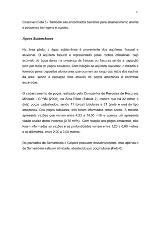 21



Cascavel (Foto 5). Também são encontrados barreiros para abastecimento animal
e pequenas barragens e açudes.


Águas Subterrâneas


Na área piloto, a água subterrânea é proveniente dos aqüíferos fissural e
aluvionar. O aqüífero fissural é representado pelas rochas cristalinas, cujo
acúmulo de água dá-se na presença de fraturas ou fissuras sendo a captação
feita por meio de poços tubulares. Com relação ao aqüífero aluvionar, o mesmo é
formado pelos depósitos aluvionares que ocorrem ao longo dos leitos dos riachos
da área, sendo a captação feita através de poços amazonas e cacimbas
escavadas


O cadastramento de poços realizado pela Companhia de Pesquisa de Recursos
Minerais - CPRM (2000), na Área Piloto (Tabela 2), mostra que há 32 (trinta e
dois) poços cadastrados, sendo 11 (onze) tubulares e 21 (vinte e um) do tipo
amazonas. Dos poços tubulares, três foram informados como secos. A maioria
apresenta vazões que variam entre 4,23 a 14,00 m³/h e apenas um apresenta
vazão abaixo deste intervalo (0,76 m³/h). Com relação aos poços amazonas, não
foram informadas as vazões e as profundidades variam entre 1,20 a 6,00 metros
e os diâmetros, entre 2,00 e 3,00 metros.


Os povoados de Samambaia e Caiçara possuem dessalinizadores, mas apenas o
de Samambaia está em atividade, abastecido por poço tubular (Foto 6).
 