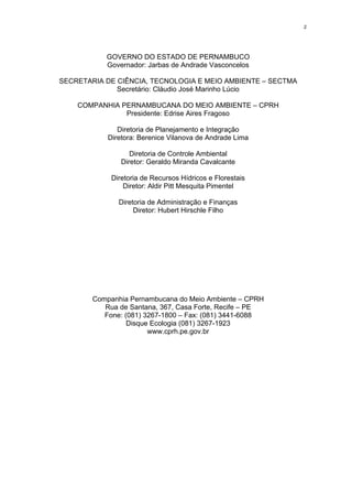 2




           GOVERNO DO ESTADO DE PERNAMBUCO
           Governador: Jarbas de Andrade Vasconcelos

SECRETARIA DE CIÊNCIA, TECNOLOGIA E MEIO AMBIENTE – SECTMA
              Secretário: Cláudio José Marinho Lúcio

    COMPANHIA PERNAMBUCANA DO MEIO AMBIENTE – CPRH
               Presidente: Edrise Aires Fragoso

               Diretoria de Planejamento e Integração
            Diretora: Berenice Vilanova de Andrade Lima

                   Diretoria de Controle Ambiental
                Diretor: Geraldo Miranda Cavalcante

             Diretoria de Recursos Hídricos e Florestais
                 Diretor: Aldir Pitt Mesquita Pimentel

               Diretoria de Administração e Finanças
                    Diretor: Hubert Hirschle Filho




        Companhia Pernambucana do Meio Ambiente – CPRH
           Rua de Santana, 367, Casa Forte, Recife – PE
           Fone: (081) 3267-1800 – Fax: (081) 3441-6088
                  Disque Ecologia (081) 3267-1923
                        www.cprh.pe.gov.br
 