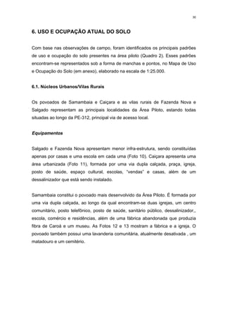 30




6. USO E OCUPAÇÃO ATUAL DO SOLO


Com base nas observações de campo, foram identificados os principais padrões
de uso e ocupação do solo presentes na área piloto (Quadro 2). Esses padrões
encontram-se representados sob a forma de manchas e pontos, no Mapa de Uso
e Ocupação do Solo (em anexo), elaborado na escala de 1:25.000.


6.1. Núcleos Urbanos/Vilas Rurais


Os povoados de Samambaia e Caiçara e as vilas rurais de Fazenda Nova e
Salgado representam as principais localidades da Área Piloto, estando todas
situadas ao longo da PE-312, principal via de acesso local.


Equipamentos


Salgado e Fazenda Nova apresentam menor infra-estrutura, sendo constituídas
apenas por casas e uma escola em cada uma (Foto 10). Caiçara apresenta uma
área urbanizada (Foto 11), formada por uma via dupla calçada, praça, igreja,
posto de saúde, espaço cultural, escolas, “vendas” e casas, além de um
dessalinizador que está sendo instalado.


Samambaia constitui o povoado mais desenvolvido da Área Piloto. É formada por
uma via dupla calçada, ao longo da qual encontram-se duas igrejas, um centro
comunitário, posto telefônico, posto de saúde, sanitário público, dessalinizador,,
escola, comércio e residências, além de uma fábrica abandonada que produzia
fibra de Caroá e um museu. As Fotos 12 e 13 mostram a fábrica e a igreja. O
povoado também possui uma lavanderia comunitária, atualmente desativada , um
matadouro e um cemitério.
 