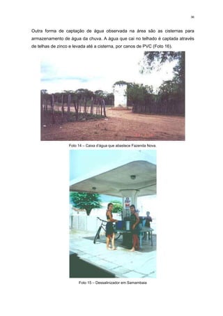 36



Outra forma de captação de água observada na área são as cisternas para
armazenamento de água da chuva. A água que cai no telhado é captada através
de telhas de zinco e levada até a cisterna, por canos de PVC (Foto 16).




                  Foto 14 – Caixa d’água que abastece Fazenda Nova.




                       Foto 15 – Dessalinizador em Samambaia
 
