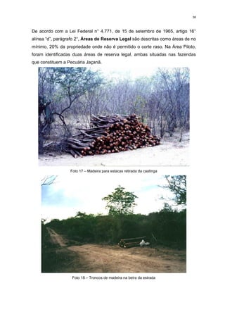 38



De acordo com a Lei Federal n° 4.771, de 15 de setembro de 1965, artigo 16°
alínea “d”, parágrafo 2°, Áreas de Reserva Legal são descritas como áreas de no
mínimo, 20% da propriedade onde não é permitido o corte raso. Na Área Piloto,
foram identificadas duas áreas de reserva legal, ambas situadas nas fazendas
que constituem a Pecuária Jaçanã.




                  Foto 17 – Madeira para estacas retirada da caatinga




                   Foto 18 – Troncos de madeira na beira da estrada
 