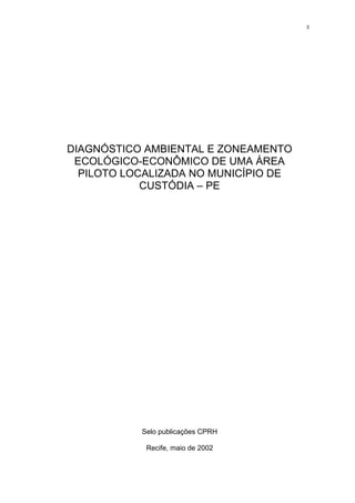 3




DIAGNÓSTICO AMBIENTAL E ZONEAMENTO
 ECOLÓGICO-ECONÔMICO DE UMA ÁREA
  PILOTO LOCALIZADA NO MUNICÍPIO DE
            CUSTÓDIA – PE




           Selo publicações CPRH

            Recife, maio de 2002
 