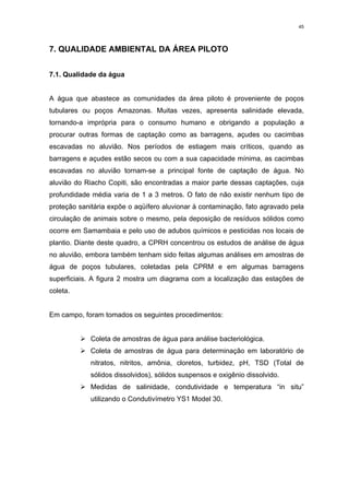 45




7. QUALIDADE AMBIENTAL DA ÁREA PILOTO


7.1. Qualidade da água


A água que abastece as comunidades da área piloto é proveniente de poços
tubulares ou poços Amazonas. Muitas vezes, apresenta salinidade elevada,
tornando-a imprópria para o consumo humano e obrigando a população a
procurar outras formas de captação como as barragens, açudes ou cacimbas
escavadas no aluvião. Nos períodos de estiagem mais críticos, quando as
barragens e açudes estão secos ou com a sua capacidade mínima, as cacimbas
escavadas no aluvião tornam-se a principal fonte de captação de água. No
aluvião do Riacho Copiti, são encontradas a maior parte dessas captações, cuja
profundidade média varia de 1 a 3 metros. O fato de não existir nenhum tipo de
proteção sanitária expõe o aqüífero aluvionar à contaminação, fato agravado pela
circulação de animais sobre o mesmo, pela deposição de resíduos sólidos como
ocorre em Samambaia e pelo uso de adubos químicos e pesticidas nos locais de
plantio. Diante deste quadro, a CPRH concentrou os estudos de análise de água
no aluvião, embora também tenham sido feitas algumas análises em amostras de
água de poços tubulares, coletadas pela CPRM e em algumas barragens
superficiais. A figura 2 mostra um diagrama com a localização das estações de
coleta.


Em campo, foram tomados os seguintes procedimentos:


          ¾Coleta de amostras de água para análise bacteriológica.
          ¾Coleta de amostras de água para determinação em laboratório de
             nitratos, nitritos, amônia, cloretos, turbidez, pH, TSD (Total de
             sólidos dissolvidos), sólidos suspensos e oxigênio dissolvido.
          ¾Medidas de salinidade, condutividade e temperatura “in situ”
             utilizando o Condutivímetro YS1 Model 30.
 