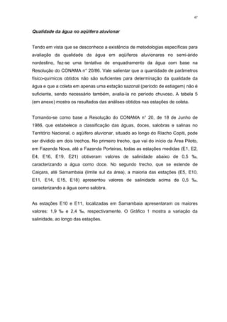47



Qualidade da água no aqüífero aluvionar


Tendo em vista que se desconhece a existência de metodologias específicas para
avaliação da qualidade da água em aqüíferos aluvionares no semi-árido
nordestino, fez-se uma tentativa de enquadramento da água com base na
Resolução do CONAMA n° 20/86. Vale salientar que a quantidade de parâmetros
físico-químicos obtidos não são suficientes para determinação da qualidade da
água e que a coleta em apenas uma estação sazonal (período de estiagem) não é
suficiente, sendo necessário também, avalia-la no período chuvoso. A tabela 5
(em anexo) mostra os resultados das análises obtidos nas estações de coleta.


Tomando-se como base a Resolução do CONAMA n° 20, de 18 de Junho de
1986, que estabelece a classificação das águas, doces, salobras e salinas no
Território Nacional, o aqüífero aluvionar, situado ao longo do Riacho Copiti, pode
ser dividido em dois trechos. No primeiro trecho, que vai do início da Área Piloto,
em Fazenda Nova, até a Fazenda Porteiras, todas as estações medidas (E1, E2,
E4, E16, E19, E21) obtiveram valores de salinidade abaixo de 0,5 ‰,
caracterizando a água como doce. No segundo trecho, que se estende de
Caiçara, até Samambaia (limite sul da área), a maioria das estações (E5, E10,
E11, E14, E15, E18) apresentou valores de salinidade acima de 0,5 ‰,
caracterizando a água como salobra.


As estações E10 e E11, localizadas em Samambaia apresentaram os maiores
valores: 1,9 ‰ e 2,4 ‰, respectivamente. O Gráfico 1 mostra a variação da
salinidade, ao longo das estações.
 