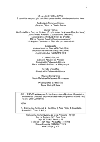 4




                       Copyright © 2002 by CPRH
É permitida a reprodução parcial da presente obra, desde que citada a fonte

                      Gerência de Recursos Hídricos
                     Gerente: Clênio de Oliveira Torres

                             Equipe Técnica
Hortência Maria Barboza de Assis (Coordenadora da Área de Meio Ambiente)
            Joana Teresa Aureliano (Coordenadora Executiva)
                 Mariza Brandão Chávez (Chefe de projeto)
               Márcia Pedrosa Gondim (Geoprocessamento)
           Luis Augusto Clemente da Silva (Geoprocessamento)

                               Colaboração
                  Marlene Maria da Silva (GERCO/CPRH)
                 Veronilton Pereira de Farias (GRH/CPRH)
                    Jeane Espíndula (GERCO/CPRH)

                            Conselho Editorial
                      Evângela Azevedo de Andrade
                     Francicleide Palhano de Oliveira
                 Maria Madalena Barbosa de Albuquerque

                            Revisão ortográfica
                      Francicleide Palhano de Oliveira

                           Revisão bibliográfica
                  Maria Madalena Barbosa de Albuqueque

                        Projeto gráfico e editoração
                           Capa: Mariza Chávez



     962 p PROGRAMA Águas Subterrâneas para o Nordeste: Diagnóstico
      ambiental de uma área piloto localizada no município de Custódia – PE.
      Recife: CPRH, 2002.60p

     ISBN:

     1. Diagnóstico Ambiental. 2 . Custódia. 3. Área Piloto. 4. Qualidade.
      Ambiental. I. Título II. Autor

          Companhia Pernambucana do Meio Ambiente – CPRH
                  Rua de Santana, 367, Casa Forte
                     Cep. 52060-460 Recife – PE
              Fone (081) 267-1800 FAX (081) 3441-6088
                  Disque Ecologia: (081) 3267-1923
                         www.cprh.pe.gov.br
 