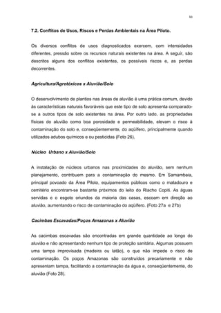 53



7.2. Conflitos de Usos, Riscos e Perdas Ambientais na Área Piloto.


Os diversos conflitos de usos diagnosticados exercem, com intensidades
diferentes, pressão sobre os recursos naturais existentes na área. A seguir, são
descritos alguns dos conflitos existentes, os possíveis riscos e, as perdas
decorrentes.


Agricultura/Agrotóxicos x Aluvião/Solo


O desenvolvimento de plantios nas áreas de aluvião é uma prática comum, devido
às características naturais favoráveis que este tipo de solo apresenta comparado-
se a outros tipos de solo existentes na área. Por outro lado, as propriedades
físicas do aluvião como boa porosidade e permeabilidade, elevam o risco à
contaminação do solo e, conseqüentemente, do aqüífero, principalmente quando
utilizados adubos químicos e ou pesticidas (Foto 26).


Núcleo Urbano x Aluvião/Solo


A instalação de núcleos urbanos nas proximidades do aluvião, sem nenhum
planejamento, contribuem para a contaminação do mesmo. Em Samambaia,
principal povoado da Área Piloto, equipamentos públicos como o matadouro e
cemitério encontram-se bastante próximos do leito do Riacho Copiti. As águas
servidas e o esgoto oriundos da maioria das casas, escoam em direção ao
aluvião, aumentando o risco de contaminação do aqüífero. (Foto 27a e 27b)


Cacimbas Escavadas/Poços Amazonas x Aluvião


As cacimbas escavadas são encontradas em grande quantidade ao longo do
aluvião e não apresentando nenhum tipo de proteção sanitária. Algumas possuem
uma tampa improvisada (madeira ou latão), o que não impede o risco de
contaminação. Os poços Amazonas são construídos precariamente e não
apresentam tampa, facilitando a contaminação da água e, conseqüentemente, do
aluvião (Foto 28).
 