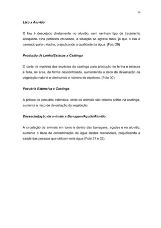 54



Lixo x Aluvião


O lixo é despejado diretamente no aluvião, sem nenhum tipo de tratamento
adequado. Nos períodos chuvosos, a situação se agrava mais, já que o lixo é
carreado para o riacho, prejudicando a qualidade da água. (Foto 29)


Produção de Lenha/Estacas x Caatinga


O corte da madeira das espécies da caatinga para produção de lenha e estacas
é feita, na área, de forma descontrolada, aumentando o risco da devastação da
vegetação natural e diminuindo o número de espécies. (Foto 30)


Pecuária Extensiva x Caatinga


A prática da pecuária extensiva, onde os animais são criados soltos na caatinga,
aumenta o risco de devastação da vegetação.


Dessedentação de animais x Barragem/Açude/Aluvião


A circulação de animais em torno e dentro das barragens, açudes e no aluvião,
aumenta o risco de contaminação da água destes mananciais, prejudicando a
saúde das pessoas que utilizam esta água (Foto 31 e 32).
 