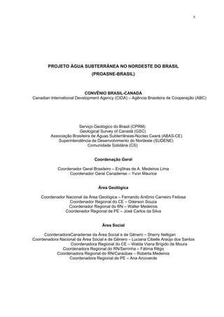 5




        PROJETO ÁGUA SUBTERRÂNEA NO NORDESTE DO BRASIL
                               (PROASNE-BRASIL)



                           CONVÊNIO BRASIL-CANADÁ
Canadian International Development Agency (CIDA) – Agência Brasileira de Cooperação (ABC)




                       Serviço Geológico do Brasil (CPRM)
                        Geological Survey of Canadá (GSC)
         Associação Brasileira de Águas Subterrâneas-Núcleo Ceará (ABAS-CE)
             Superintendência de Desenvolvimento do Nordeste (SUDENE)
                             Comunidade Solidária (CS)


                                Coordenação Geral

             Coordenador Geral Brasileiro – Enjôlras de A. Medeiros Lima
                  Coordenador Geral Canadense – Yvon Maurice


                                  Área Geológica

    Coordenador Nacional da Área Geológica – Fernando Antônio Carneiro Feitosa
                  Coordenador Regional do CE – Oderson Souza
                 Coordenador Regional do RN – Walter Medeiros
                Coordenador Regional de PE – José Carlos da Silva


                                    Área Social

     CoordenadoraCanadense da Área Social e de Gênero – Sherry Nelligan
Coordenadora Nacional da Área Social e de Gênero – Luciana Cibelle Araújo dos Santos
                  Coordenadora Regional do CE – Walda Viana Brígido de Moura
              Coordenadora Regional do RN/Serrinha – Fátima Rêgo
           Coordenadora Regional do RN/Caraúbas – Roberta Medeiros
                  Coordenadora Regional de PE – Ana Arcoverde
 