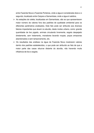 61



  entre Fazenda Nova e Fazenda Porteiras, onde a água é considerada doce e o
  segundo, localizado entre Caiçara e Samambaia, onde a água é salobra.
¾ estações de coleta, localizadas em Samambaia, são as que apresentaram
  As
  maior número de valores fora dos padrões de qualidade ambiental para os
  diferentes parâmetros analisados. Este fato pode ser atribuído aos diversos
  fatores impactantes que atuam no aluvião, deste núcleo urbano, como: grande
  quantidade de lixo jogado, animais circulando livremente, esgoto despejado
  diretamente, sem tratamento, moradores lavando roupas, poços amazonas
  abandonados e sem tamponamento, etc.
¾Os resultados das análises na água de Fazenda Nova mostraram valores
  dentro dos padrões estabelecidos, o que pode ser atribuído ao fato de que a
  maior parte das casas situa-se distante do aluvião, não havendo muita
  influência de lixo e esgoto.
 