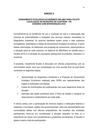 65




                                    ANEXO 2

      ZONEAMENTO ECOLÓGICO-ECONÔMICO EM UMA ÁREA PILOTO
            LOCALIZADA NO MUNICÍPIO DE CUSTÓDIA - PE
                CENÁRIO COM INTERVENÇÃO 2010




Considerando-se as tendências de uso e ocupação do solo e a adequação das
mesmas às potencialidades e limitações dos recursos naturais, levantadas no
Diagnóstico Ambiental, foi possível identificar quatro zonas e sete subzonas
homogêneas, delimitadas no Mapa de Zoneamento Ecológico Econômico. À partir
destas informações, foi elaborada uma proposta de zoneamento, descrevendo-se
a situação atual de cada subzona, os objetivos do ZEE/Plano de Gestão para o
Cenário 2010 e a indicação de usos/ações distinguindo os proibidos, tolerados e a
incentivar.


A proposta, inicialmente levada à discussão em oficinas preparatórias com as
comunidades locais, teve sua consolidação em uma reunião final na qual foram
cumpridas as seguintes etapas:


   9 Apresentação do Diagnóstico Ambiental e a Proposta de Zoneamento
         Ecológico Econômico realizado pela CPRH aos representantes dos
         órgãos e instituições convidados.
   9 Coleta de contribuições dos participantes nas suas respectivas áreas de
         atuação.
   9 Definição das ações prioritárias para o Plano de Gestão e designar os
         responsáveis e colaboradores por cada ação.


A oficina contou com a participação de diversos órgãos e instituições federais e
estaduais e municipais, órgãos não governamentais, além dos representantes das
comunidades eleitos nas oficinas preparatórias. Na escolhas das entidades
participantes, levou-se em consideração a atuação daqueles na área ou a
experiência em áreas com características e problemas semelhantes. O Quadro A
abaixo mostra a lista de participantes.
 