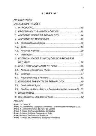 6




                                       SUMÁRIO

APRESENTAÇÃO
LISTA DE ILUSTRAÇÕES
 1. INTRODUÇÃO.............................................................................10
 2. PROCEDIMENTOS METODOLÓGICOS....................................11
 3. ASPECTOS GERAIS DA ÁREA PILOTO....................................14
 4. ASPECTOS DO MEIO FÍSICO....................................................16
 4.1. Geologia/Geomorfologia..........................................................16
 4.2. Solos........................................................................................19
 4.3. Recursos Hídricos....................................................................20
 4.4. Vegetação................................................................................23
 5. POTENCIALIDADES E LIMITAÇÕES DOS RECURSOS
     NATURAIS...................................................................................27
 6. USO E OCUPAÇÃO ATUAL DO SOLO......................................30
 6.1. Núcleos Urbanos/Vilas Rurais.................................................30
 6.2. Caatinga...................................................................................37
 6.3. Áreas de Plantio e Pecuária....................................................40
 7. QUALIDADE AMBIENTAL DA ÁREA PILOTO............................45
 7.1. Qualidade da água..................................................................47
 7.2. Conflitos de Usos, Riscos e Perdas Ambientais na Área Pil...53
 8. CONCLUSÕES............................................................................60
 9. REFERÊNCIAS BIBLIOGRÁFICAS.............................................62
ANEXOS
Anexo 1 - Tabela 5
Anexo 2 - Zoneamento Ecológico Econômico – Cenário com Intervenção 2010
Anexo 3 - Ações Prioritárias do Plano de Gestão
Anexo 4 - Mapa de Potencialidades e Limitações
Anexo 5 - Mapa de Uso e Ocupação do Solo
Anexo 6 - Mapa de Qualidade Ambiental
Anexo 7 - Mapa de Zoneamento Ecológico Econômico
 
