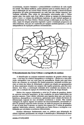 ecossistemas, recursos humanos e potencialidades econômicas de cada região
em estudo. Em última instância, reunir informes para os estudos futuros que visem à elaboração de um correto Plano Diretor para orientar o desenvolvimento
progressivo de ações governamentais em cada uma das células espaciais, previamente definidas. Esta coleta de informações selecionadas para o futuro
master plan visa muito mais fixar idéias e alertar as equipes de planejamento,
sobre o teor e o volume dos problemas regionais, do que realizar qualquer esboço preliminar de Plano Diretor. Mesmo porque a elaboração de um Plano Diretor, capaz de integrar propostas regionais e guiar a instalação progressiva de
infra-estruturas, tem que ser conduzida por equipes multidisciplinares, e sob tal
independência de injunções políticas circunstanciais.

O Reconhecimento das Áreas Críticas: a cartografia do contínuo
A identificação no conjunto territorial amazônico de grandes células espaciais — com base em critérios fisiográficos e ecológicos — destina-se a uma utilização cartográfica com um certo grau de permanência. Razão pela qual deve
haver um consenso na aceitação dos limites propostos, incluindo revisões parciais ou totais das linhas de delimitação e ajustes em relação aos agrupamentos
de áreas municipais situadas nas margens das regiões propostas, para fins estatísticos. Isso feito, a setorização intentada deve constituir um mosaico de regiões sob a condição de espaços de referência regionais, de longa duração.
Muitos dos espaços delimitados a nível de 2ª ordem de grandeza, dentro
do universo territorial amazônico, já têm condições de serem subdivididos em
parcelas menores. Fatos válidos sobretudo para aquelas áreas que, por motivos
históricos, demográficos e econômicos, apresentam maior número de fatores de
diferenciação regional de suas atividades econômicas e sociais. Não existem
vantagens de espécie alguma em realizar um macrozoneamento, envolvendo ordens de grandeza espaciais muito diversas, na saída do processo de delimitação.
O que se pode fazer é apontar, no interior dos espaços de 2ª ordem de grandeza
espacial, subdivisões menores, viabilizadas por bases físicas e ecológicas e sublinhadas por atividades econômicas diferenciadas.
Existem diferenças fundamentais entre os critérios para delimitação de
células regionais permanentes em relação à identificação e delimitação de áreas

 