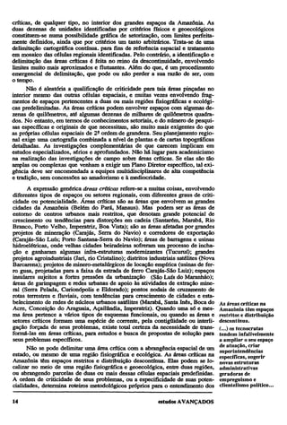 críticas, de qualquer tipo, no interior dos grandes espaços da Amazônia. As
duas dezenas de unidades identificadas por critérios físicos e geoecológicos
constituem-se numa possibilidade gráfica de setorização, com limites perfeitamente definidos, ainda que por critérios um tanto arbitrários. Trata-se de uma
delimitação cartográfica contínua, para fins de referência espacial e tratamento
em mosaico das células regionais identificadas. Pelo contrário, a identificação e
delimitação das áreas críticas é feita no reino da descontinuidade, envolvendo
limites muito mais aproximados e flutuantes. Além do que, é um procedimento
emergencial de delimitação, que pode ou não perder a sua razão de ser, com
o tempo.
Não é aleatória a qualificação de criticidade para tais áreas pinçadas no
interior mesmo das outras células espaciais, e muitas vezes envolvendo fragmentos de espaços pertencentes a duas ou mais regiões fisiográficas e ecológicas predelimitadas. As áreas críticas podem envolver espaços com algumas dezenas de quilômetros, até algumas dezenas de milhares de quilômetros quadrados. No entanto, em termos de conhecimentos setoriais, e do número de pesquisas específicas e originais de que necessitam, são muito mais exigentes do que
as próprias células espaciais de 2ª ordem de grandeza. Seu planejamento regional exige uma cartografia combinada a nível de plantas e de cartas topográficas
detalhadas. As investigações complementarias de que carecem implicam em
estudos especializados, sérios e aprofundados. Não há lugar para academicismo
na realização das investigações de campo sobre áreas críticas. Se elas são tão
amplas ou complexas que venham a exigir um Plano Diretor específico, tal exigência deve ser encomendada a equipes multidisciplinares de alta competência
e tradição, sem concessões ao amadorismo e à mediocridade.
A expressão genérica áreas críticas refere-se a muitas coisas, envolvendo
diferentes tipos de espaços ou setores regionais, com diferentes graus de criticidade ou potencialidade. Áreas críticas são as áreas que envolvem as grandes
cidades da Amazônia (Belém do Pará, Manaus). Mas podem ser as áreas de
entorno de centros urbanos mais restritos, que denotam grande potencial de
crescimento ou tendências para distorções em cadeia (Santarém, Marabá, Rio
Branco, Porto Velho, Imperatriz, Boa Vista); são as áreas afetadas por grandes
projetos de mineração (Carajás, Serra do Navio) e corredores de exportação
(Carajás-São Luís; Porto Santana-Serra do Navio); áreas de barragens e usinas
hidroelétricas, onde velhas cidades beiradeiras sofreram um processo de inchação e ganharam algumas infra-estruturas modernizantes (Tucuruí); grandes
projetos agroindustriais (Jari, rio Cristalino); distritos industriais satélites (Nova
Barcarena); projetos de minero-metaltírgicos de locação empírica (usinas de ferro gusa, projetadas para a faixa da estrada de ferro Carajás-São Luiz); espaços
insulares sujeitos a fortes pressões da urbanização (São Luís do Maranhão);
áreas de garimpagem e redes urbanas de apoio às atividades de extração mineral (Serra Pelada, Curionópolis e Eldorado); pontos nodais de cruzamento de
rotas terrestres e fluviais, com tendências para crescimento de cidades e estabelecimento de redes de núcleos urbanos satélites (Marabá, SantaInês,Boca do
Acre, Conceição do Araguaia, Açailândia, Imperatriz). Quando uma só e mesma área pertence a vários tipos de esquemas funcionais, ou quando as áreas e
setores críticos formam uma espécie de corrente, pela contigüidade ou interligação forçada de seus problemas, existe total certeza da necessidade de transformá-las em áreas críticas, para estudos e busca de propostas de solução para
seus problemas específicos.
Não se pode delimitar uma área crítica com a abrangência espacial de um
estado, ou mesmo de uma região fisiográfica e ecológica. As áreas críticas na
Amazônia têm espaços restritos e distribuição descontínua. Elas podem se localizar no meio de uma região fisiográfica e geoecológica, entre duas regiões,
ou abrangendo parcelas de duas ou mais dessas células espaciais predefinidas.
A ordem de criticidade de seus problemas, ou a especificidade de suas potencialidades, determina roteiros metodológicos próprios para o entendimento dos

As áreas críticas na
Amazônia têm espaços
restritos e distribuição
descontínua.
(...) os tecnocratas
tendem infalivelmente
a ampliar o seu espaço
de atuação, criar
superintendências
específicas, sugerir
novas estruturas
administrativas
geradoras de
empreguismo e
clientelismo político...

 