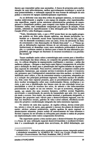 fatores que respondem pelas suas anomalias. A busca de propostas para modernização de suas infra-estruturas, melhor aproveitamento econômico e social de
suas potencialidades, e ordenação espacial de suas formas de utilização do solo
pedem o concurso de equipes multidisciplinares experientes.
Ao se defrontar com uma área crítica de qualquer natureza, os tecnocratas
tendem infalivelmente a ampliar o seu espaço de atuação, criar superintendências específicas, sugerir novas estruturas administrativas geradoras de empreguismo e clientelismo político, para competir com órgãos de planejamento preexistentes: enfim, uma contundente competição por espaços de atuação. Nesse
sentido, referindo-se especificamente à área abrangida pelo Programa Grande
Carajás (PGC), Lélio Rodrigues comenta:
"Tudo, literalmente tudo, o que o PGC possa fazer na sua região-programa poderia ser feito pelas demais agências, nas demais jurisdições, sobretudo se a dimensão social fosse reposicionada como um fim, que se
vale da dimensão econômica como um meio, livres da subversão do Estado-crescimento e das dissociações do Estado-bem-estar". (...) "Nessa opção as delimitações regionais deixam de ser relevantes, as superposições
institucionais se desnudam como mera resistência politocrática à devolução, e o problema central se desloca para a busca de uma alternativa programática, que integre em fim/meio os recursos econômicos e as prioridades sociais"4.
Temos meditado muito sobre a metodologia mais correta para a identificação e delimitação das áreas críticas, no conjunto dos grandes espaços amazônicos. As críticas dirigidas às superposições conflitantes e onerosas — saídas das
melhores cabeças — obrigam a uma busca mais lógica e transparente de soluções
para a definição de áreas para a planificação das regiões dotadas de alguma ordem especial de criticidade. Para resolver, sobretudo, os impasses criados pelas
ampliações fantasiosas, que somente servem à estrutura de poder e à tecnocracia, pensamos que é indispensável caracterizar uma área nuclear, no interior do
indefinido setor crítico, a fim de concentrar estudos e propostas, adequados para a solução dos principais problemas regionais. Essa área nuclear de referência, feita como base espacial pioneira, para os procedimentos de planificação,
deve receber investigações sobre suas condicionantes físicas, ecológicas e sociais, a par com a identificação dos fatores reais de sua criticidade (e/ou) potencialidade a nível de recursos dos solos, do subsolo e das infra-estruturas
preexistentes na região ou em seu entorno. Ao que se acrescenta, obrigatoriamente, um estudo dos seus recursos humanos, conflitos sociais flagrantes,
envolvendo a caracterização da parcela da humanidade que nela vive ou para
ela tende a ocorrer. Sem omitir, em caráter terminal, e igualmente obrigatório, a
listagem das propostas mais viáveis para o desenvolvimento regional, com ênfase nos benefícios sociais, padrões de vida e nível cultural, eficiência econômica dos projetos e modernização integrada das infra-estruturas regionais.
No interior de cada área nuclear, de regiões críticas, devem existir pontos, setores e eixos de apoio, para garantir o sucesso dos planos de desenvolvimento: núcleos urbanos polarizáveis, regiões agrárias de apoio regional ao
abastecimento alimentar, pontos nodais de entroncamento de rotas terrestres e
fluviais (capazes de ser ativadas ou reforçadas para atender a cadeia de projetos
em implementação) entre outros componentes favoráveis.
Tão importante quanto a área nuclear para o desenvolvimento dos projetos
e a busca de uma ordenação espacial desenvolvimentista e ecodesenvolvimentista é a consideração da grande área envolvente, de difícil delimitação, que
4

RODRIGUES, L. Alternativas sócio-econômicas: abertura externa, integração nacional
e subsistência comunitária. In: ALMEIDA JR., J.M.G. org. Carajás. Desafio Político,
Ecologia e Desenvolvimento. São Paulo, Brasiliense, 1986. p. 419-93.

 