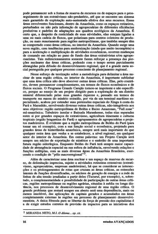 pode permanecer sob a forma de reserva de recursos ou de espaços para o prosseguimento de um extrativismo não-predatório, até que se encontre um sistema
mais garantido de explotação auto-sustentada efetiva dos seus recursos. Essas
áreas envolventes funcionam, dentro da Amazônia, como os espaços rotineiros,
perturbados ou não pela infestação de agropecuárias de diferentes eficiências
produtivas e padrões de adaptações aos quadros ecológicos da Amazônia. É
certo que, a despeito da rusticidade de suas atividades, elas estejam ligadas a
uma ou mais cadeia de fluxos, que polarizam para centros coletores de produção, ou mais remotamente para regiões metropolitanas, que também sempre têm
se comportado como áreas críticas, no interior da Amazônia. Quando surge uma
nova região, com tendências para modernização (ainda que muito incompleta) e
para a aceleração e multiplicação de atividades econômicas, ocorrem mudanças
de comando em relação ao pano de fundo das áreas extrativistas e/ou agropecuaristas. Tais redirecionamentos somente fazem reforçar a presença das porções nucleares das áreas críticas, podendo com o tempo serem parcialmente
abrangidas pela difusão do desenvolvimento regional, que é a grande meta social perseguida por qualquer processo consciente de planejamento regional.
Nesse esforço de teorização sobre a metodologia para delimitar a área nuclear de uma região crítica, no interior da Amazônia, é importante sublinhar
que uma área crítica não deve absorver outras áreas críticas. Elas, pelo contrário, devem permanecer complementares, em termos de fluxos econômicos e de
fluxos sociais. O Programa Grande Carajás tornou-se impotente e não específico, porque ao ensejo de um projeto dirigido para a exploração de um distrito
mineral diferenciado pelas suas grandes riquezas e, pensado em termos do
transporte em massa do minério extraído, por via de um terminal marítimo especializado, acabou por estender suas pretensões espaciais do Xingu à costa do
Pará e Maranhão, envolvendo diversas outras áreas críticas, não-integráveis aos
seus objetivos: região metropolitana de Belém e Baixo Amazonas, "Fall zone"
sul-amazônica; Tabuleiro insular e Baixada Maranhense, todas elas separadas
entre si por grandes espaços de extrativismo, agricultura itinerante e culturas
tropicais (região bragantina do Pará) e agrupamentos de agropecuárias e projetos madeireiros. É evidente que a região metropolitana de Belém do Pará (para
tomar um só exemplo), com a sua função social e econômica, projetada para
grandes áreas de hinterlândia amazônica, sempre será mais importante do que
qualquer outra área que venha a se estabelecer, a nível regional, em qualquer
setor do interior da Amazônia. Em outras palavras: um Projeto Carajás será
sempre um núcleo de exportação de minérios e o embrião de uma importante
futura região siderúrgica. Enquanto Belém do Pará terá sempre maior capacidade de abrangência espacial na sua esfera de influência, envolvendo relações e
funções múltiplas, com as mais diversas áreas da Amazônia Brasileira, exercendo a condição de "pólo macrorregional"5.
Além de caracterizar uma área nuclear e um espaço de reservas de recurso, de delimitação imprecisa, sujeito a atividades rotineiras extensivas (extrativismo, agropecuárias, empresas madeireiras), há que se considerar as intersecções e os prolongamentos de rotas que cruzam as áreas críticas, as extensões
laterais de funções diversificadas, os núcleos de geração de energia e a rede de
linhas de alta tensão irradiadas a partir deles (Tucuruí, por exemplo), e, sobretudo, a complementaridade e possibilidade de participação de outras áreas críticas, regiões metropolitanas ou regiões agrárias, situadas à média ou longa distância, nos processos de desenvolvimento regional de uma região crítica. O
grande problema que restará sempre em aberto será uma dependência, mais ou
menos insolúvel, das aplicações de capitais gerados e acumulados em áreas
completamente externas às regiões em processo de planejamento desenvolvimentista. A única fórmula para se libertar da força de pressão dos capitalistas é
a de exigir estudos corretos de previsão de impactos para as iniciativas dos
5

MIRANDA NETO, MJ. O dilema... op. cit.

 