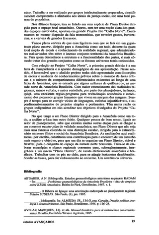 mico. Trabalho a ser realizado por grupos intelectualmente preparados, cientificamente competentes e alinhados aos ideais da justiça social, sob uma total pureza de propósitos.
Nos últimos tempos, tem se falado em uma espécie de Plana Diretor dirigido para o espaço total amazônico. Outros, sem ter uma noção clara dos grandes espaços envolvidos, apostam em grande Projeto dito "Calha Norte". Continuamos no mesmo diapasão da fala tecnocrática, que envolve gastos, burocracias, e a certeza de grandes fracassos.
Temos plena certeza de que essa ligeireza com que se fala em um gigantesco plano mestre, dirigido para a Amazônia como um todo, decorre da quase
total noção de escala e conhecimento da realidade regional, que administradores mal-avisados têm sobre o imenso conjunto territorial da Amazônia Brasileira. Para quem desconhece a estrutura e a funcionalidade das partes, é mais cômodo tratar dos grandes conjuntos como se fossem universos totais conhecidos.
Com relação ao Projeto "Calha Norte", a primeira grande dúvida é a sua
falta de transparência e o aparato demagógico de sua apresentação. Nesse sentido, é lamentável que o aludido projeto tenha sido apresentado com distorções
de escala e ausência de conhecimentos prévios sobre o mosaico de áreas críticas e o número de compartimentos diferenciados existentes ao longo de uma
faixa de fronteiras, que se estende por alguns milhares de quilômetros, na metade norte da Amazônia Brasileira. Com maior entendimento das realidades regionais, menos euforia, e maior seriedade, por parte dos planejadores, teríamos,
quiçá, uma excelente região-programa para revitalização econômica e atendimento dos pequenos grupos humanos que vivem na margem das margens. Sempre é tempo para se corrigir vícios de linguagem, euforias injustificáveis, e superdimensionamentos de projetos simples e pertinentes. Têm muita razão os
grupos indigenistas em não acreditar nos objetivos divulgados do Projeto "Calha Norte".
No que tange a um Plano Diretor dirigido para a Amazônia como um todo, a análise crítica tem outro feitio. Qualquer pessoa de bom senso, ligada ao
setor de planejamento, sabe que existem muitas outras etapas para se chegar a
um coerente master plan de validade amazônica; um Plano Diretor que não seja
mais uma fantasia colorida ou uma distorção escalar, dirigida para o extraordinário universo físico e social da Amazônia Brasileira. As meditações aqui realizadas, por escrito, constituem uma contribuição para o encontro de um caminho
mais seguro e objetivo, para que um dia se organize um Plano Diretor, viável e
flexível, para o conjunto do espaço da metade norte brasileira. Trata-se de elaborar estratégias e planos regionais coerentes para, subseqüentemente, integrá-los a um macro "Plano Diretor", de escala efetivamente amazônica e brasileira. Trabalhar com os pés no chão, para se atingir horizontes desdobrados.
Sondar as bases, para dar embasamento ao universo. Um amazônico universo.

Bibliografia
AB'SABER, A.N. Bibliografia. Estudos geomorfológicos anteriores ao projeto RADAM
- In:______. Problemas geomorfológicos da Amazônia Brasileira—Atas do simpósio
sobre a Biota Amazônica. Belém do Pará, Geociências, 1967. v. 1.

________.
O Ribeira de Iguape: uma setorização endereçada ao planejamento reg
Boletim SUDELPA. São Paulo, (1), jan. 1985.
. Bibliografia. In: ALMEIDA JR., J.M.G.,org. Carajás. Desafio político, ecologia e desenvolvimento. São Paulo, Brasiliense, 1986. p. 116-24.
AVELAR MARQUES, J.Q. et alii. Manual brasileiro para levantamentos conservacionistas. Brasília, Escritório Técnico Agrícola, 1985.

 
