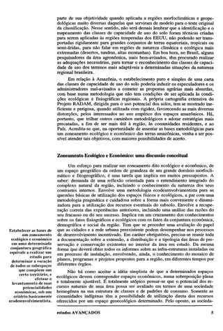 parte de sua objetividade quando aplicada a regiões morfoclimáticas e geopedológicas muito diversas daquelas que serviram de modelo para o teste original
da classificação. Nesse sentido, não será demais lembrar que a identificação e o
mapeamento das classes de capacidade de uso do solo foram técnicas criadas
para serem aplicadas às regiões temperadas dos EEUU, não podendo ser transportadas rigidamente para grandes conjuntos de terras equatoriais, tropicais ou
semi-áridas, para não falar em regiões de natureza climática e ecológica mais
extremadas (desertos, tundras, altas montanhas). Em boa hora, no Brasil, alguns
pesquisadores da área agronômica, mais bem-avisados, têm procurado realizar
as adequações necessárias, para tornar o reconhecimento das classes de capacidade de uso dos terrenos mais adaptáveis à determinadas situações da natureza
regional brasileira.
Em relação à Amazônia, o estabelecimento puro e simples de uma carta
das classes de capacidade de uso do solo poderia induzir os especuladores e os
administradores mal-avisados a cometer as propostas agrárias mais absurdas,
com base numa metodologia que não tem condições de ser aplicada às condições ecológicas e fisiográficas regionais. A própria cartografia extensiva do
Projeto RADAM, dirigida para o uso potencial dos solos, tem se mostrado ineficiente e perigosa, quando utilizada com rigidez, favorecendo as mais diversas
distorções, pelos interessados no uso empírico dos espaços amazônicos. Há,
portanto, que trilhar outros caminhos metodológicos e adotar estratégias mais
precatadas, a fim de ser mais útil à região, às comunidades residentes, e ao
País. Acredita-se que, na oportunidade de assentar as bases metodológicas para
um zoneamento ecológico e econômico das terras amazônicas, venha a ser possível atender tais objetivos, com maiores possibilidades de acerto.

Zoneamento Ecológico e Econômico: uma discussão conceitual
Um esforço para realizar um zoneamento dito ecológico e econômico, de
um espaço geográfico da ordem de grandeza de um grande domínio morfoclimático e fitogeográfico, é uma tarefa que implica em muitos pressupostos. A
saber: demanda de uma reflexão orientada para o entendimento integrado do
complexo natural da região, incluindo o conhecimento da natureza dos seus
contrastes internos. Envolve uma metodologia ecodesenvolvimentista para as
questões básicas de utilização dos espaços físicos e ecológicos, a par com uma
metodologia pragmática e cuidadosa sobre a forma mais conveniente e dinamizadora para a utilização dos recursos eventuais do subsolo. Envolve a recuperação correta das experiências anteriores, incluindo uma análise das razões do
seu fracasso ou do seu sucesso. Implica em um cruzamento dos conhecimentos
sobre os fatos fisiográficos e ecológicos com os fatos da conjuntura econômica,
demográfica e social da região. Tem que se proceder uma avaliação do papel
Estabelecer as bases de que as cidades e a rede urbana preexistente podem desempenhar nos processos
um zoneamento de desenvolvimento incentivado. Em caráter obrigatório, precisa-se reunir toda
ecológico e econômico a documentação sobre a extensão, a distribuição e a tipologia das áreas de preem uma determinada servação e conservação existentes no interior da área em estudo. Da mesma
conjuntura geográfica forma que deverá obter todos os informes sobre as infra-estruturas instaladas ou
equivale a realizar um em processo de instalação, envolvendo, ainda, o conhecimento do mosaico de
estudo para
determinar a vocação planos, programas e projetos propostos para a região, em diferentes tempos por
de todos os subespaços diferentes órgãos.
que compõem um
Não há como aceitar a idéia simplista de que a determinados espaços
certo território, e ecológicos devem corresponder espaços econômicos, numa sobreposição plena
efetuar o
levantamento de suas e totalmente ajustável. E totalmente utópico pensar-se que o potencial dos repotencialidades cursos naturais de uma área possa ser avaliado em termos de uma sociedade
econômicas, sob um homogênea na sua estrutura de classes e de padrões de consumo. Somente as
critério basicamente comunidades indígenas têm a possibilidade de utilização direta dos recursos
ecodesenvolvimentista. oferecidos por um espaço geoecológico determinado. Pelo oposto, as socieda-

 
