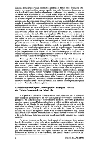 des mais complexas avaliam os recursos ecológicos de um modo altamente setorizado, procurando utilizar apenas aqueles que mais diretamente interessam ao
seu tipo de atividade. As chamadas classes produtoras vêem na natureza apenas
os recursos que interessam ao tipo de atividades a que se dedicam. Têm outras
óticas para a percepção da economicidade dos recursos naturais. Ao utilizar-se
da biomassa vegetal ou animal que compõe a natureza regional, alguns retiram
apenas o que lhes interessa, comportando-se com uma insensibilidade plena em
relação à predação dos componentes que se encontravam em combinações integradas no meio ambiente. Uns se interessam apenas na obtenção das peles de
animais silvestres ou couros de jacarés. Não lhes interessam a preservação da
diversidade biológica, nem tampouco as perturbações e interferências nas cadeias tróficas. Outros têm como alvo apenas as madeiras de lei, existentes no
entremeio da floresta ombrofílica heterogênea. Não lhes interessa a sorte e o
destino do resto das matas, com as madeiras brancas existentes nos interstícios
dos lenhos de maior valor comercial. Outros, mais ainda, estão interessados na
exploração total da madeira para carvão vegetal, a fim de viabilizar a famosa
planilha de custos de suas atividades industriais. Diante de tal mentalidade,
pouco adiantou o extraordinário trabalho sofrido, de gerações e gerações de
coletores que contribuíram para a preservação de grandes massas florestais em
regiões como a Amazônia. Tais fatos nos permitem fixar a idéia de que a avaliação das potencialidades naturais de um determinado espaço (excluídas as riquezas de subsolo) ficam na dependência dos interesses e tipos de atividades de
cada produtor da sociedade capitalista-consumista.
Num segundo nível de considerações, é preciso fixar a idéia de que qualquer que seja o critério para identificar e delimitar regiões geoecológicas, poderão ocorrer desajustes maiores ou menores entre a área de extensão das condições naturais, grosso modo, homogêneas, e a área de abrangência e atuação das
infra-estruturas instaladas. Mesmo quando as atividades econômicas primárias,
como a exploração extrativista, tenham remanescentes generalizados no espaço
regional, ainda assim, existem variações sub-regionais ou locais, dependentes
da organização urbana regional, sistemas de transportes, tipologia da circulação, círculos de distância em relação aos pólos de comercialização dos produtos
silvestres ou agrícolas, iniciativas desenvolvimentistas, progressão das infraestruturas modernizantes, valor diferencial das terras e diferenças hierárquicas
no interior das redes urbanas regionais.
Extensividade das Regiões Geoecológicas e Limitações Espaciais
dos Núcleos Geoeconômicos e Industriais
A experiência brasileira demonstra uma forte tendência para o desajuste
entre as regiões geoecológicas em face das regiões geoeconômicas submetidas a
processos de industrialização espacialmente restritos. Enquanto perduraram
grandes espaços geoecológicos submetidos a ciclos agrários regionais, a tendência se fez na direção de uma ampliação da rede urbana regional de apoio às
atividades agrárias e à comercialização da produção. Surgiram as cidades da
região canavieira. Cidades do café. A frouxa rede de cidades da Campanha
Gaúcha. As cidades da região do cacau. Com o desenvolvimento da soja, houve
uma revitalização urbana extraordinária das velhas cidades do oeste do Paraná
e do oeste de Santa Catarina, sem uma grande ampliação numérica dos centros
urbanos.
As coisas se passaram de modo inteiramente diverso com as áreas que em
função dos capitais criados pelos ciclos agrícolas e outros fatores (migrações,
investimentos estrangeiros) puderam deslanchar uma industrialização sub-regional. Aí, a tendência para a concentração industrial em determinados espaços
foi o processo mais habitual e sobretudo de mais difícil reversão. A concentração horizontal tem sido um fato: região industrial de São Paulo, envolvendo
subnúcleos na direção do Vale do Paraíba, de Cubatão, Jundiaí-Sorocaba-Cam-

 