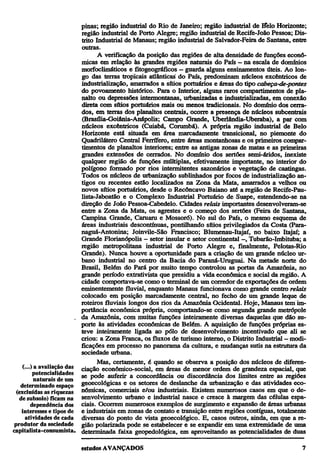 pinas; região industrial do Rio de Janeiro; região industrial de Belo Horizonte;
região industrial de Porto Alegre; região industrial de Recife-João Pessoa; Distrito Industrial de Manaus; região industrial de Salvador-Feira de Santana, entre
outras.
A verificação da posição das regiões de alta densidade de funções econômicas em relação às grandes regiões naturais do País—na escala de domínios
morfoclimáticos e fitogeográficos — guarda alguns ensinamentos úteis. Ao longo das terras tropicais atlânticas do País, predominam núcleos excêntricos de
industrialização, amarrados a sítios portuários e áreas do tipo cabeça-de-pontes
do povoamento histórico. Para o Interior, alguns raros compartimentos de planalto ou depressões intermontanas, urbanizadas e industrializadas, em conexão
direta com sítios portuários mais ou menos tradicionais. No domínio dos cerrados, em terras dos planaltos centrais, ocorre a presença de núcleos subcentrais
(Brasília-Goiânia-Anápolis; Campo Grande, Uberlândia-Uberaba), a par com
núcleos excêntricos (Cuiabá, Corumbá). A própria região industrial de Belo
Horizonte está situada em área marcadamente transicional, no piemonte do
Quadrilátero Central Ferrífero, entre áreas montanhosas e os primeiros compartimentos de planaltos interiores; entre as antigas zonas de matas e as primeiras
grandes extensões de cerrados. No domínio dos sertões semi-áridos, inexiste
qualquer região de funções múltiplas, efetivamente importante, no interior do
polígono formado por rios intermitentes sazónanos e vegetação de caatingas.
Todos os núcleos de urbanização sublinhados por focos de industrialização antigos ou recentes estão localizados na Zona da Mata, amarrados a velhos ou
novos sítios portuários, desde o Recôncavo Baiano até a região de Recife-Paulista-Jaboatão e o Complexo Industrial Portuário de Suape, estendendo-se na
direção de João Pessoa-Cabedelo. Cidades relais importantes desenvolveram-se
entre a Zona da Mata, os agrestes e o começo dos sertões (Feira de Santana,
Campina Grande, Caruaru e Mossoró). No sul do País, o mesmo esquema de
áreas industriais descontínuas, pontilhando sítios privilegiados da Costa (Paranaguá-Antonina; Joinvile-São Francisco; Blumenau-Itajaí, no baixo Itajaí; a
Grande Florianópolis — setor insular e setor continental —, Tubarão-Imbituba; a
região metropolitana industrial de Porto Alegre e, finalmente, Pelotas-Rio
Grande). Nunca houve a oportunidade para a criação de um grande núcleo urbano industrial no centro da Bacia do Paraná-Uruguai. Na metade norte do
Brasil, Belém do Pará por muito tempo controlou as portas da Amazônia, no
grande período extrativista que presidiu a vida econômica e social da região. A
cidade comportava-se como o terminal de um corredor de exportações de ordem
eminentemente fluvial, enquanto Manaus funcionava como grande centro relais
colocado em posição marcadamente central, no fecho de um grande leque de
roteiros fluviais longos dos rios da Amazônia Ocidental. Hoje, Manaus tem importância econômica própria, comportando-se como segunda grande metrópole
da Amazônia, com muitas funções inteiramente diversas daquelas que dão suporte às atividades econômicas de Belém. A aquisição de funções próprias esteve inteiramente ligada ao pólo de desenvolvimento incentivado que ali se
criou: a Zona Franca, os fluxos de turismo interno, o Distrito Industrial—modificações em processo no panorama da cultura, e mudanças sutis na estrutura da
sociedade urbana.
Mas, certamente, é quando se observa a posição dos núcleos de diferen(...) a avaliação das ciação económico-social, em áreas de menor ordem de grandeza espacial, que
potencialidades se pode auferir a concordância ou discordância dos limites entre as regiões
naturais de um
determinado espaço geoecológicas e os setores de deslanche da urbanização e das atividades eco(excluídas as riquezas nômicas, comerciais e/ou industriais. Existem numerosos casos em que o dede subsolo) ficam na senvolvimento urbano e industrial nasce e cresce à margem das células espadependência dos ciais. Ocorrem numerosos exemplos de surgimento e expansão de áreas urbanas
interesses e tipos de e industriais em zonas de contato e transição entre regiões contíguas, totalmente
atividades de cada diversas do ponto de vista geoecológico. E, casos outros, ainda, em que a reprodutor da sociedade gião polarizada pode se estabelecer e se expandir em uma extremidade de uma
capitalista -consumista. determinada faixa geopedológica, em aproveitando as potencialidades de duas

 