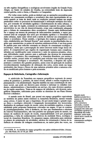 ou três regiões fisiográficas e ecológicas envolventes (região da Grande Porto
Alegre, ao fundo do estuário do Guaíba, na extremidade leste da depressão
central gaúcha, entre a Serra, o Planalto e a Campanha).
Por todas essas razões, pode-se deduzir que as operações necessárias para
realizar um zoneamento ecológico e econômico têm mais oportunidades de sucesso quando se trata de áreas onde as condições naturais tenham um amplo
predomínio sobre os processos de humanização e utilização antrópica dos terrenos, por extensão de atividades agrárias e desdobramento de redes urbanas. A
rigor, cada tipo de região, existente na estruturação espacial dos países subdesenvolvidos ou em vias de desenvolvimento, exige uma combinação adequada
para a feitura de zoneamentos ditos econômicos. Quanto mais indiferenciado
for o espaço em termos da presença de infra-estrutura instalada, e maior percentual total de ocupação dos solos por atividades agrárias e a densidade das
redes urbanas, tanto mais viável será a tarefa de elaborar um zoneamento ecológico e econômico. Nesse sentido, a tipologia dos espaços geográficos e sociais, estabelecidos por Bernard Kayser1 para atender as peculiaridades das regiões que caracterizam os países de estrutura subdesenvolvida, é um bom ponto
de partida para uma reflexão orientada na direção do zoneamento ecológico e
econômico, ainda que a preocupação do autor estivesse muito longe desse objetivo. É compreensível que regiões de organização humana mais complexas,
afetadas por modificações mais extensivas e sutis da natureza primária, ofereçam dificuldades muito maiores para a aplicação das técnicas de zoneamento
ecológico e econômico. Em compensação, a Amazônia Brasileira, por muitas e
variadas razões, possui todas as condições para solicitar uma correta operação
de zoneamento ecológico e econômico. Na Amazônia, a despeito das ações
pontuais e areolares dos grandes projetos, assim como da aplicação de modelos
reconhecidamente inadequados de utilização dos solos, existe ainda um largo
predomínio das forças e fluxos de uma natureza primária sobre a natureza criada ou modificada pelos homens e pela economia.
Espaços de Referência, Cartografia e Informação
A subdivisão da Amazônia em espaços geográficos regionais de menor
ordem de grandeza e, portanto, de maior escala, atende a muitas exigências do
planejamento e da administração. Importa também em uma contribuição de interesse social, que pode ser decisiva para orientar e informar os cidadãos residentes, administradores e funcionários em serviço, dos mais diversos quadrantes da região amazônica. Trata-se de espaços de referência, sob técnicas cartográficas adequadas, suficientes para receber as diretrizes de um Plano Diretor
flexível e dinâmico.
A metade norte do Brasil, que possui um espaço geográfico equivalente
ao território de países muito extensos (a Amazônia Brasileira, mesmo tomada
senso stricto, é maior do que a Argentina), foi por muito tempo o grande espaço físico e ecológico oferecido à imaginação inconseqüente dos tecnocratas,
destituídos de qualquer noção de escala, senso da realidade empírica, e responsabilidade pelas propostas fantasiosas colocadas em mapas. O que se cometeu
de pseudoplanejamento, feito à distância, na fase que fundamentou a abertura
da rodovia Transamazônica, não tem paralelo em qualquer parte do mundo, em
termos de ausência de noção de escala, responsabilidade civil por propostas
predatórias, e falta de conhecimentos efetivos da realidade física, ecológica e
social da Amazônia Brasileira. Os pequenos mapas, elaborados para sintetizar
os planos de polarização de atividades, núcleos de colonização e faixas de influência de estradas de rodagem constituem-se, na maior parte das vezes, em
1

KAYSER, B. As divisões do espaço geográfico nos países subdesenvolvidos. Orientação. São Paulo, (4): 25-30, jul. 1969.

Quanto mais
indiferenciado for o
espaço em termos da
presença de
infra-estrutura
instalada, e maior
percentual total de
ocupação dos solos por
atividades agrárias e a
densidade das redes
urbanas, tanto mais
viável será a tarefa de
elaborar um
zoneamento ecológico
e econômico.

 