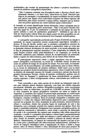 problemática das escalas de apresentação dos planos e projetos amazônicos,
através de artifícios cartográficos distorcidos:
"Não é surpresa constatar uma divergência entre o discurso oficial, decididamente otimista, e os fatos reais, observáveis no local. Discurso que,
diga-se de passagem, é acompanhado de mapas escolhidos em tais escalas
que parece que alguns eixos rodoviários traçados em linhas espessas são
suficientes para tornar acessível o espaço inteiro, enquanto que as realizações em pontos aparecem em vastas manchas quase coalescentes".
E, baseado na correta identificação dessas distorções, lança a pergunta que jamais poderá ser respondida pelos tecnocratas: "Não é um pouco ilusório ilustrar num papel de 15 por 10 centímetros a realidade de um espaço de mais de
quatro milhões e meio de quilômetros quadrados?". Sublinhe-se que não se
trata de observações críticas feitas por algum expert da área geográfica ou cartográfica: Miranda Neto é um economista de boa formação interdisciplinar.
A cartografia especializada produzida pelo Projeto RADAM em relação à
totalidade do espaço amazônico possui excepcional importância científica e
técnica. É fora de dúvida, porém, que os produtos cartográficos setoriais do
Projeto RADAM tenham que ser reavaliados e atualizados, todas as vezes que
se pretender elaborar documentos de maior precisão, e em escala adequada, para fins de planejamento regional amazônico. Como subproduto do trabalho daquele Projeto existem cartas plani-altimétricas e de vegetação, na escala de
1:250.000, utilizáveis para trabalhos iniciais de reconhecimento de potencialidades e registro de infra-estrutura, para efeitos de um futuro Plano Diretor.
É praticamente impossível cobrir a região amazônica com um levantamento cartográfico convencional, na escala de 1:100.000, mesmo levando em
conta um período de tempo de um quarto de século. Por essa razão, recomendase a reserva de tal procedimento, em caráter preferencial, para as áreas críticas,
ou os locais de implantação de projetos múltiplos. Estão nesse caso as áreas
afetadas por projetos desenvolvimentistas superpostos (faixa Carajás-São Luís);
os distritos de mineração (maciço de Carajás e arredores); entorno das áreas de
grandes barramentos fluviais; setores de grandes conflitações agrárias (sul do
Pará, "Bico do Papagaio"); quadrículas de áreas metropolitanas ou grandes
centros regionais, e áreas ecologicamente críticas, selecionadas por critérios de
prioridade.
Tudo aconselha a que, antes mesmo de se iniciar um tratamento mais direto para elaborar planos diretores regionais, com base nas células espaciais
previamente definidas por critérios fisiográfico-ecológicos, seria conveniente
estabelecer sobre as cartas-base, na escala de 1:250.000 ou mesmo 1:500.000,
os dois conjuntos de espaço geográficos existentes em todas as regiões da
Amazônia: a somatória dos espaços de preservação permanente ou conservação
preferencial (reservas indígenas, parques nacionais, reservas florestais, reservas
biológicas, estações ecológicas, áreas de proteção obrigatória e unidades equivalentes) e o saldo dos espaços efetivamente disponíveis para o planejamento
racional da ocupação dos solos, instalação de infra-estruturas, desenvolvimento
urbano e rururbano, dentro das posturas legais de exploração do solo e das
obrigações com a proteção zoneada dos espaços internos das glebas, fluxo das
águas, e qualidade ambiental. Designamos essa operação cartográfica prévia, de
alto interesse referencial e informativo, como sendo o processo de elaboração
do molde e do contramolde dos espaços que compõem cada célula espacial em
avaliação: o molde é a somatória dos espaços a serem legal e permanentemente
defendidos, o contramolde é o saldo dos espaços a serem utilizados sob condições, dentro de posturas agronômicas corretas e sistemas de manejo não-predatórios. Identicamente, os espaços do contramolde são àqueles com que se pode contar para a planificação das infra-estruturas indispensáveis, incluindo reservas de espaços estratégicos para a implantação de obras a médio e longo
prazos: sítios de futuras cidades e vilas; delimitação de áreas para projetos de

 