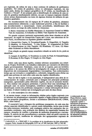 ços regionais, da ordem de uma a duas centenas de milhares de quilômetros
quadrados. Tal ordem de grandeza coloca os subespaços regionais, em sua
maior parte, dentro dos espaços geográficos de 2ª ordem, na classificação de
Cailleux e Tricart3. E nos prepara para a identificação de subáreas de uma ordem de grandeza imediatamente inferior, em que os espaços regionais identificáveis seriam dimensionados em torno de algumas dezenas de milhares de quilômetros quadrados.
No reconhecimento dos 22 espaços de 2ª ordem de grandeza, adotamos
uma nomenclatura referencial, a mais tradicional possível, a fim de facilitar o
seu reconhecimento e memorização. Assim procedendo, identificamos três
grandes setores ao longo da calha central do Amazonas:
1) Baixo Amazonas ou Golfão Marajoara; 2) Amazonas Central ou Médio
Vale do Amazonas; 3) Solimões ou Médio Vale Superior do Amazonas.
No grande conjunto territorial representado pelas áreas situadas ao sul do
Amazonas, da região do Gurupi/AIto Capim até o Acre, nas cabeceiras do Juruá e Purus, reconhecemos as seguintes grandes unidades:
1) Gurupi/AIto Capim; 2) Tocantins/Carajás; 3) Xingu/Iriri; 4) Tapajós;
5) Madeira; 6) Purus/Juruá; 7) Alto Xingu; 8) Araguaia/sul do Pará;
9) Arinos/Juruena ou Alto Tapajós; 10) Rondônia; 11) Acre; 12) Maranhão Ocidental ou Hiléia Maranhense.
Com relação ao grande espaço amazônico situado ao norte do rio, pode-se
identificar:
1) Amapá; 2) Jari/Paru; 3) Trombetas ou norte do Pará; 4) Uatamã/Jatapu;
5) Roraima; 6) Rio Negro; 7) Uaupés ou Alto Negro.
Sobre cada uma dessa regiões, existem informes acumulados nos relatórios do Projeto RADAM e em trabalhos elaborados por iniciativa de diferentes
órgãos governamentais. Entretanto, como era de se esperar, para um território
tão extenso e de acesso tão difícil às investigações de campo, as informações
disponíveis são extremamente fragmentárias e incompletas. Tais conhecimentos
teriam que ser revisados e completados e, sobretudo, integrados para ofertar um
perfil mais próximo do real sobre cada uma das regiões identificadas.
Para ser útil à região e à sua população, é indispensável uma série de reconhecimentos de campo, sobretudo para a listagem dos principais problemas
emergentes, apresentados pelas diferentes regiões, em um só momento histórico. Para realizar esta pesquisa preliminar, é preciso fixar uma metodologia de
aplicação mais ou menos homogênea, estabelecer algumas estratégias para a
identificação correta dos problemas emergentes e cotejar informações de diversas fontes. O ideal é realizar tais investigações por meio de duas óticas:
1) a dos municípios 2) a dos estados.
E, ao mesmo tempo, cruzar as informações obtidas pelos órgãos regionais com
os informes de pesquisadores experientes ligados a órgãos federais especializados em pesquisas geográficas, sociais e econômicas (IBGE/RADAM, CPRM,
IPEA, entre outros).
O essencial é que a listagem dos problemas emergentes, de cada uma das
células espaciais identificadas e a grosso modo delimitadas, inclua uma revisão
das infra-estruturas instaladas, uma sondagem seletiva das aspirações das comunidades residentes, uma avaliação dos defeitos da organização humana dos
espaços, situações de conflito e propostas de melhorias progressivas e racionalizadas. E, através de tais procedimentos e posturas, obter um perfil concreto da
conjuntura espacial, tendências de utilização dos agrupamentos regionais de
3

CAILLEUX, A. e TRICART, J. Le problème de la classification des faits géomorphologiques. Paris, Annales de Geographic, LXV an., nº 349, mai-juin, 1965. p. 162-86.

A elaboração de um
Plano Diretor, capaz
de integrar propostas
regionais e guiar a
instalação progressiva
de infra-estruturas,
tem que ser conduzida
por equipes
multidisciplinares, e
sob tal independência
de i njunções políticas
circunstanciais.

 