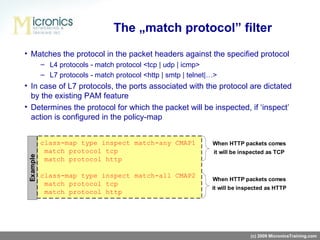 Matches the protocol in the packet headers against the specified protocol L4 protocols -   match protocol <tcp   |   udp   |   icmp> L7 protocols -   match protocol <http   |   smtp   |   telnet|…> In case of L7 protocols, the ports associated with the protocol are dictated by the existing PAM feature Determines the protocol for which the packet will be inspected, if ‘inspect’   action is configured in the policy-map The „match protocol” filter (c) 2009 MicronicsTraining.com 