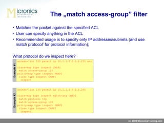 Matches the packet against the specified ACL User can specify anything in the ACL Recommended usage is to specify only IP addresses/subnets (and use   match protocol’   for protocol information); What protocol do we inspect here?   The „match access-group” filter (c) 2009 MicronicsTraining.com 