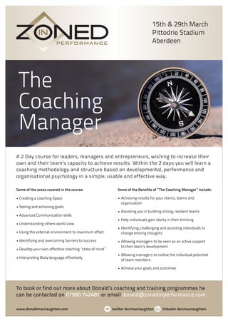 The
Coaching
Manager
Some of the areas covered in the course:
• Crea ng a coaching Space
• See ng and achieving goals
• Advanced Communica on skills
• Understanding others world view
• Using the external environment to maximum effect
• Iden fying and overcoming barriers to success
• Develop your own effec ve coaching “state of mind”
• Interpre ng Body language effec vely
Some of the Benefits of “The Coaching Manager” include:
• Achieving results for your clients, teams and
organisation
• Assisting you in building strong, resilient teams
• Help individuals gain clarity in their thinking
• Identifying, challenging and assisting individuals to
change limiting thoughts
• Allowing managers to be seen as an active support
to their team’s development
• Allowing managers to realise the individual potential
of team members
• Achieve your goals and outcomes
A 2 Day course for leaders, managers and entrepreneurs, wishing to increase their
own and their team’s capacity to achieve results. Within the 2 days you will learn a
coaching methodology and structure based on developmental, performance and
organisational psychology in a simple, usable and effect ve way.
www.donaldmacnaughton.com twitter donmacnaughton linkedin donmacnaughton
To book or find out more about Donald’s coaching and training programmes he
can be contacted on 07980 742481 or email donald@zonedinperformance.com
15th & 29th March
Pittodrie Stadium
Aberdeen
 