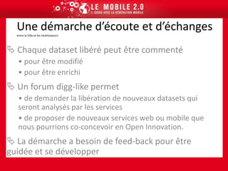  Les jeux de données déjà et prochainement libérésQu’est ce que l’Open Data?Philosophie, …Philosophie et conceptsComme tout mouvement d’ouverture souvent issu de la culture Internet (comme l’Open Source pour les logiciels), l’open data est une philosophie et une pratique qui considère que si certaines données sont librement exploitables par le plus grand nombre sans restriction liée à un droit d’auteur ou un droit d’utilisation, cette exploitation collaborative engendrera de nouvelles visions, de nouveaux services, … des innovations.  