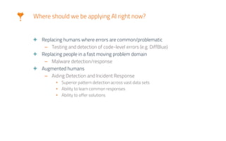 Where should we be applying AI right now?
Replacing humans where errors are common/problematic
– Testing and detection of code-level errors (e.g. DiffBlue)
Replacing people in a fast moving problem domain
– Malware detection/response
Augmented humans
– Aiding Detection and Incident Response
• Superior pattern detection across vast data sets
• Ability to learn common responses
• Ability to offer solutions
 