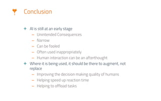 Conclusion
AI is still at an early stage
– Unintended Consequences
– Narrow
– Can be fooled
– Often used inappropriately
– Human interaction can be an afterthought
Where it is being used, it should be there to augment, not
replace
– Improving the decision making quality of humans
– Helping speed up reaction time
– Helping to offload tasks
 