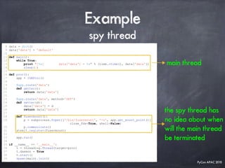 PyCon APAC 2015
Example
spy thread
8 data = dict()
9 data['data'] = 'default'
10
11 def main():
12 while True:
13 print "[%s] data['data'] = %s" % (time.ctime(), data['data'])
14 sleep(1)
15
16 def proc():
17 app = IDAProc()
18
19 @app.route('data')
20 def getter():
21 return data['data']
22
23 @app.route('data', method='SET')
24 def setter(d):
25 data['data'] = d
26 return data['data']
27
28 def fusermount():
29 p = subprocess.Popen(['/bin/fusermount', '-u', app.get_mount_point()],
close_fds=True, shell=False)
30 p.communicate()
31 atexit.register(fusermount)
32
33 app.run()
34
35 if __name__ == '__main__':
36 t = threading.Thread(target=proc)
37 t.daemon = True
38 t.start()
39 spawn(main).join()
the spy thread has
no idea about when
will the main thread
be terminated
main thread
 