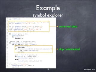 PyCon APAC 2015
Example
symbol explorer
9 app = IDAProc()
10
11 Endpoint = namedtuple('Endpoint', ['host', 'port'])
12 end_1 = Endpoint('1.1.1.1', 1111)
13
14 end_2 = Endpoint(host='2.2.2.2', port=2222)
15 end_3 = Endpoint(port=3333, host='3.3.3.3')
16 Pair = namedtuple('Pair', ['src', 'dst'])
17 pair = Pair(src=end_2, dst=end_3)
18
19 def make_kv(path, m, k):
20 @app.route(path)
21 def getter():
22 return m[k]
23
24 __expand_type__ = (Endpoint, Pair)
25 def expand_object(prefix, obj):
26 for k,v in obj.__dict__.items():
27 if k.startswith('__'):
28 continue
29 if (inspect.ismodule(v) or inspect.isroutine(v)
or inspect.isclass(v)):
30 continue
31
32 path = '%s/%s' % (prefix, k)
33 if type(v) in __expand_type__:
34 expand_object(path, v)
35 else:
36 make_kv(path, obj.__dict__, k)
37
38 if __name__ == '__main__':
39 expand_object('/', __main__)
40 app.run()
11
some test data
skip uninterested
 