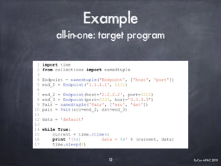 PyCon APAC 2015
Example
all-in-one: target program
1 import time
2 from collections import namedtuple
3
4 Endpoint = namedtuple('Endpoint', ['host', 'port'])
5 end_1 = Endpoint('1.1.1.1', 1111)
6
7 end_2 = Endpoint(host='2.2.2.2', port=2222)
8 end_3 = Endpoint(port=3333, host='3.3.3.3')
9 Pair = namedtuple('Pair', ['src', 'dst'])
10 pair = Pair(src=end_2, dst=end_3)
11
12 data = 'default'
13
14 while True:
15 current = time.ctime()
16 print '[%s] data = %s' % (current, data)
17 time.sleep(1)
12
 