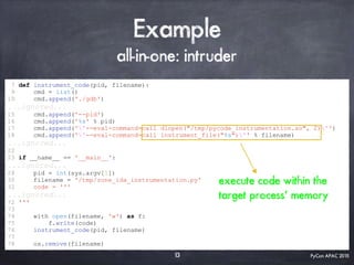 PyCon APAC 2015
Example
all-in-one: intruder
7 def instrument_code(pid, filename):
9 cmd = list()
10 cmd.append('./gdb')
...ignored...
15 cmd.append('--pid')
16 cmd.append('%s' % pid)
17 cmd.append(''--eval-command=call dlopen("/tmp/pycode_instrumentation.so", 2)'')
18 cmd.append(''--eval-command=call instrument_file("%s")'' % filename)
...ignored...
22
23 if __name__ == '__main__':
...ignored...
28 pid = int(sys.argv[1])
30 filename = '/tmp/zone_ida_instrumentation.py'
32 code = '''
...ignored...
72 '''
73
74 with open(filename, 'w') as f:
75 f.write(code)
76 instrument_code(pid, filename)
77
78 os.remove(filename)
13
execute code within the
target process’ memory
 