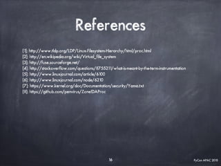 PyCon APAC 2015
References
[1]: http://www.tldp.org/LDP/Linux-Filesystem-Hierarchy/html/proc.html
[2]: http://en.wikipedia.org/wiki/Virtual_file_system
[3]: http://fuse.sourceforge.net/
[4]: http://stackoverflow.com/questions/8755211/what-is-meant-by-the-term-instrumentation
[5]: http://www.linuxjournal.com/article/6100
[6]: http://www.linuxjournal.com/node/6210
[7]: https://www.kernel.org/doc/Documentation/security/Yama.txt
[8]: https://github.com/penvirus/ZoneIDAProc
16
 