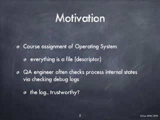PyCon APAC 2015
Motivation
Course assignment of Operating System
everything is a file (descriptor)
QA engineer often checks process internal states
via checking debug logs
the log.. trustworthy?
2
 