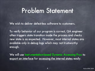 PyCon APAC 2015
Problem Statement
4
We wish to deliver defect-less software to customers.
To verify behavior of our program is correct, QA engineer
often triggers state transition inside the process and checks
new state is as expected. However, most internal states are
available only in debug logs which may not trustworthy
enough.
We will use Instrumentation-based Dynamic Accessing Proc to
export an interface for accessing the internal states easily.
 