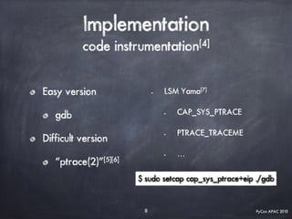 PyCon APAC 2015
Implementation
code instrumentation[4]
Easy version
gdb
Difficult version
“ptrace(2)”[5][6]
8
- LSM Yama[7]
- CAP_SYS_PTRACE
- PTRACE_TRACEME
- …
$ sudo setcap cap_sys_ptrace+eip ./gdb
 