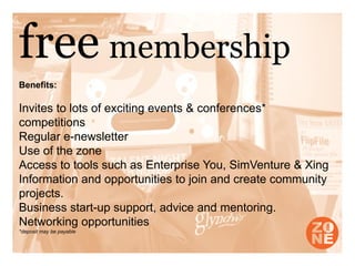 free membership
Benefits:

Invites to lots of exciting events & conferences*
competitions
Regular e-newsletter
Use of the zone
Access to tools such as Enterprise You, SimVenture & Xing
Information and opportunities to join and create community
projects.
Business start-up support, advice and mentoring.
Networking opportunities
*deposit may be payable
 