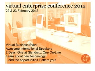 virtual enterprise conference 2012
22 & 23 February 2012




Virtual Business Event
Awesome International Speakers
2 Days: One at Glyndwr... One On-Line
Learn about new technology
...and the opportunities it offers you!
 
