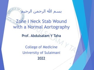 ‫الرحيم‬ ‫الرحمن‬ ‫هللا‬ ‫بسم‬
Zone I Neck Stab Wound
with a Normal Aortography
Prof. Abdulsalam Y Taha
College of Medicine
University of Sulaimani
2022
1
 