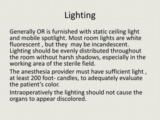 Lighting
Generally OR is furnished with static ceiling light
and mobile spotlight. Most room lights are white
fluorescent , but they may be incandescent.
Lighting should be evenly distributed throughout
the room without harsh shadows, especially in the
working area of the sterile field.
The anesthesia provider must have sufficient light ,
at least 200 foot- candles, to adequately evaluate
the patient’s color.
Intraoperatively the lighting should not cause the
organs to appear discolored.
 