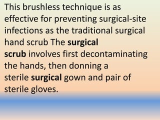 This brushless technique is as
effective for preventing surgical-site
infections as the traditional surgical
hand scrub The surgical
scrub involves first decontaminating
the hands, then donning a
sterile surgical gown and pair of
sterile gloves.
 